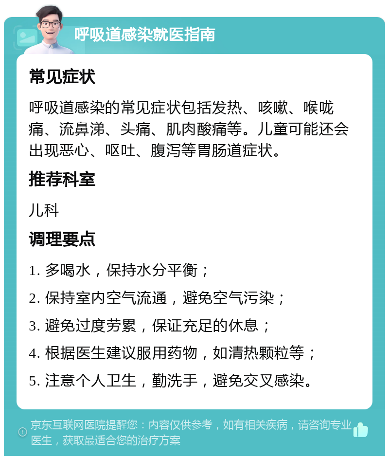 呼吸道感染就医指南 常见症状 呼吸道感染的常见症状包括发热、咳嗽、喉咙痛、流鼻涕、头痛、肌肉酸痛等。儿童可能还会出现恶心、呕吐、腹泻等胃肠道症状。 推荐科室 儿科 调理要点 1. 多喝水，保持水分平衡； 2. 保持室内空气流通，避免空气污染； 3. 避免过度劳累，保证充足的休息； 4. 根据医生建议服用药物，如清热颗粒等； 5. 注意个人卫生，勤洗手，避免交叉感染。