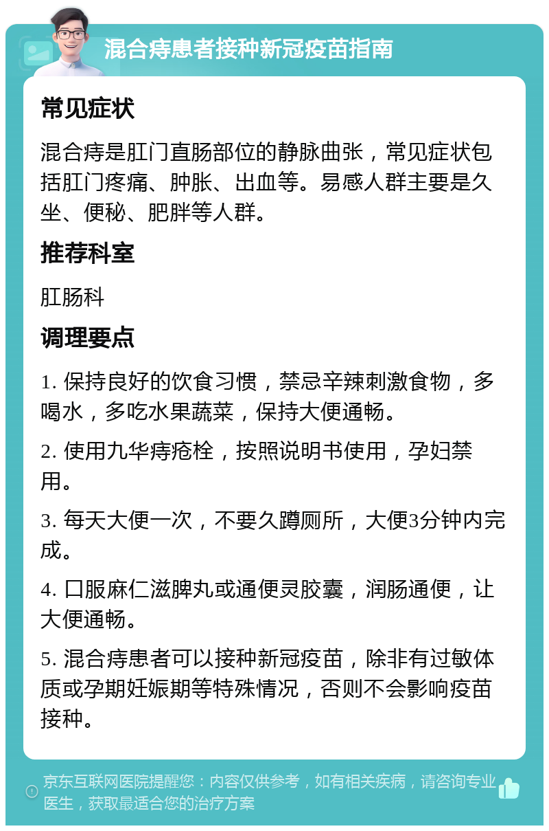 混合痔患者接种新冠疫苗指南 常见症状 混合痔是肛门直肠部位的静脉曲张，常见症状包括肛门疼痛、肿胀、出血等。易感人群主要是久坐、便秘、肥胖等人群。 推荐科室 肛肠科 调理要点 1. 保持良好的饮食习惯，禁忌辛辣刺激食物，多喝水，多吃水果蔬菜，保持大便通畅。 2. 使用九华痔疮栓，按照说明书使用，孕妇禁用。 3. 每天大便一次，不要久蹲厕所，大便3分钟内完成。 4. 口服麻仁滋脾丸或通便灵胶囊，润肠通便，让大便通畅。 5. 混合痔患者可以接种新冠疫苗，除非有过敏体质或孕期妊娠期等特殊情况，否则不会影响疫苗接种。