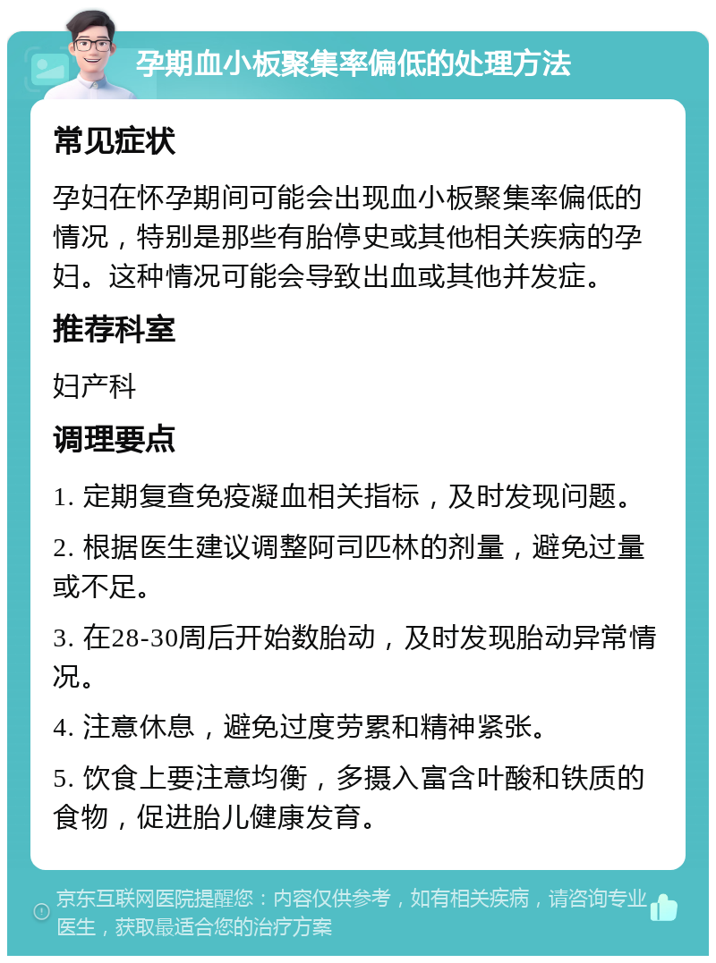 孕期血小板聚集率偏低的处理方法 常见症状 孕妇在怀孕期间可能会出现血小板聚集率偏低的情况，特别是那些有胎停史或其他相关疾病的孕妇。这种情况可能会导致出血或其他并发症。 推荐科室 妇产科 调理要点 1. 定期复查免疫凝血相关指标，及时发现问题。 2. 根据医生建议调整阿司匹林的剂量，避免过量或不足。 3. 在28-30周后开始数胎动，及时发现胎动异常情况。 4. 注意休息，避免过度劳累和精神紧张。 5. 饮食上要注意均衡，多摄入富含叶酸和铁质的食物，促进胎儿健康发育。