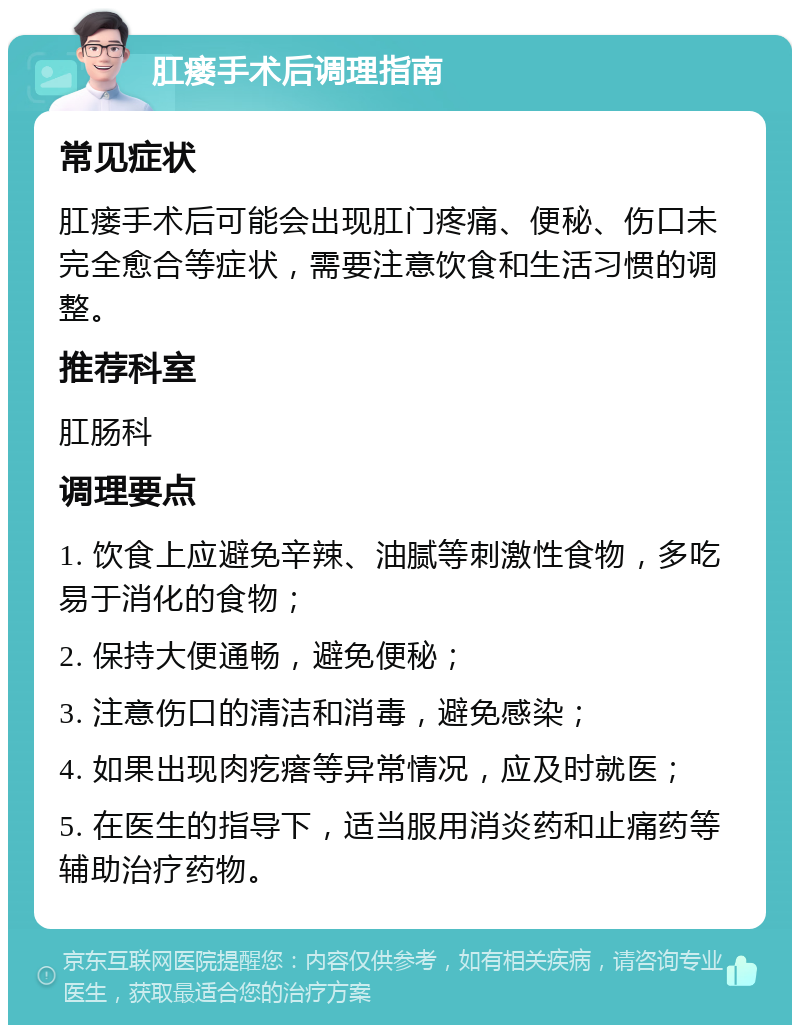 肛瘘手术后调理指南 常见症状 肛瘘手术后可能会出现肛门疼痛、便秘、伤口未完全愈合等症状，需要注意饮食和生活习惯的调整。 推荐科室 肛肠科 调理要点 1. 饮食上应避免辛辣、油腻等刺激性食物，多吃易于消化的食物； 2. 保持大便通畅，避免便秘； 3. 注意伤口的清洁和消毒，避免感染； 4. 如果出现肉疙瘩等异常情况，应及时就医； 5. 在医生的指导下，适当服用消炎药和止痛药等辅助治疗药物。