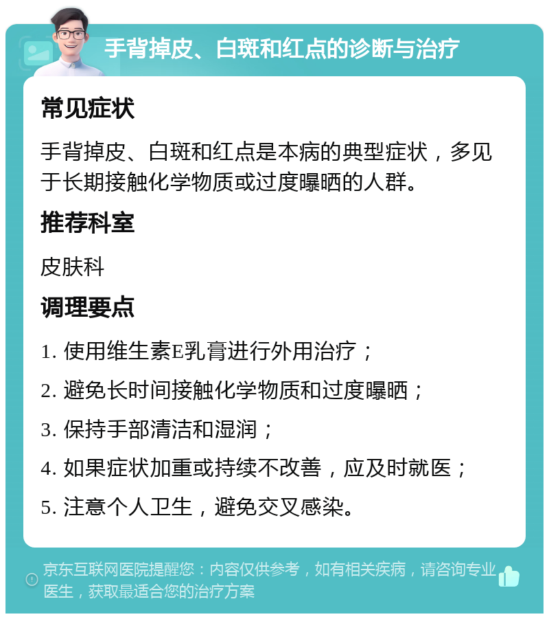 手背掉皮、白斑和红点的诊断与治疗 常见症状 手背掉皮、白斑和红点是本病的典型症状，多见于长期接触化学物质或过度曝晒的人群。 推荐科室 皮肤科 调理要点 1. 使用维生素E乳膏进行外用治疗； 2. 避免长时间接触化学物质和过度曝晒； 3. 保持手部清洁和湿润； 4. 如果症状加重或持续不改善，应及时就医； 5. 注意个人卫生，避免交叉感染。