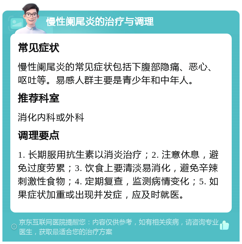 慢性阑尾炎的治疗与调理 常见症状 慢性阑尾炎的常见症状包括下腹部隐痛、恶心、呕吐等。易感人群主要是青少年和中年人。 推荐科室 消化内科或外科 调理要点 1. 长期服用抗生素以消炎治疗；2. 注意休息，避免过度劳累；3. 饮食上要清淡易消化，避免辛辣刺激性食物；4. 定期复查，监测病情变化；5. 如果症状加重或出现并发症，应及时就医。