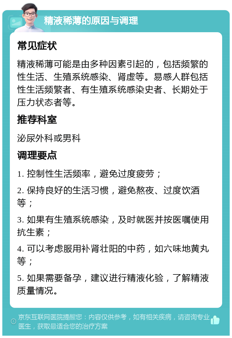 精液稀薄的原因与调理 常见症状 精液稀薄可能是由多种因素引起的，包括频繁的性生活、生殖系统感染、肾虚等。易感人群包括性生活频繁者、有生殖系统感染史者、长期处于压力状态者等。 推荐科室 泌尿外科或男科 调理要点 1. 控制性生活频率，避免过度疲劳； 2. 保持良好的生活习惯，避免熬夜、过度饮酒等； 3. 如果有生殖系统感染，及时就医并按医嘱使用抗生素； 4. 可以考虑服用补肾壮阳的中药，如六味地黄丸等； 5. 如果需要备孕，建议进行精液化验，了解精液质量情况。