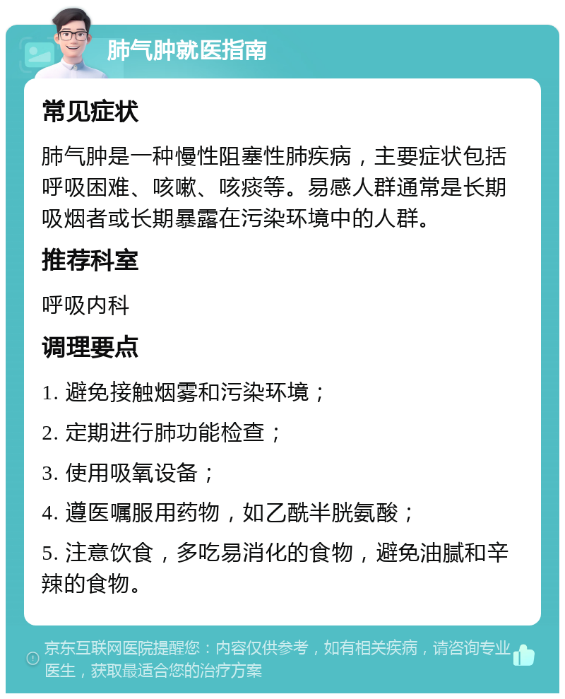 肺气肿就医指南 常见症状 肺气肿是一种慢性阻塞性肺疾病，主要症状包括呼吸困难、咳嗽、咳痰等。易感人群通常是长期吸烟者或长期暴露在污染环境中的人群。 推荐科室 呼吸内科 调理要点 1. 避免接触烟雾和污染环境； 2. 定期进行肺功能检查； 3. 使用吸氧设备； 4. 遵医嘱服用药物，如乙酰半胱氨酸； 5. 注意饮食，多吃易消化的食物，避免油腻和辛辣的食物。