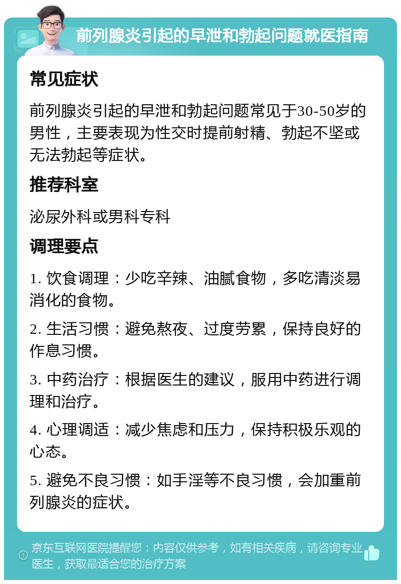 前列腺炎引起的早泄和勃起问题就医指南 常见症状 前列腺炎引起的早泄和勃起问题常见于30-50岁的男性，主要表现为性交时提前射精、勃起不坚或无法勃起等症状。 推荐科室 泌尿外科或男科专科 调理要点 1. 饮食调理：少吃辛辣、油腻食物，多吃清淡易消化的食物。 2. 生活习惯：避免熬夜、过度劳累，保持良好的作息习惯。 3. 中药治疗：根据医生的建议，服用中药进行调理和治疗。 4. 心理调适：减少焦虑和压力，保持积极乐观的心态。 5. 避免不良习惯：如手淫等不良习惯，会加重前列腺炎的症状。