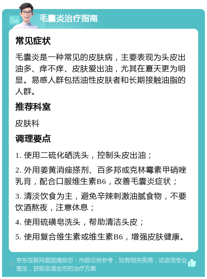 毛囊炎治疗指南 常见症状 毛囊炎是一种常见的皮肤病，主要表现为头皮出油多、痒不痒、皮肤爱出油，尤其在夏天更为明显。易感人群包括油性皮肤者和长期接触油脂的人群。 推荐科室 皮肤科 调理要点 1. 使用二硫化硒洗头，控制头皮出油； 2. 外用姜黄消痤搽剂、百多邦或克林霉素甲硝唑乳膏，配合口服维生素B6，改善毛囊炎症状； 3. 清淡饮食为主，避免辛辣刺激油腻食物，不要饮酒熬夜，注意休息； 4. 使用硫磺皂洗头，帮助清洁头皮； 5. 使用复合维生素或维生素B6，增强皮肤健康。