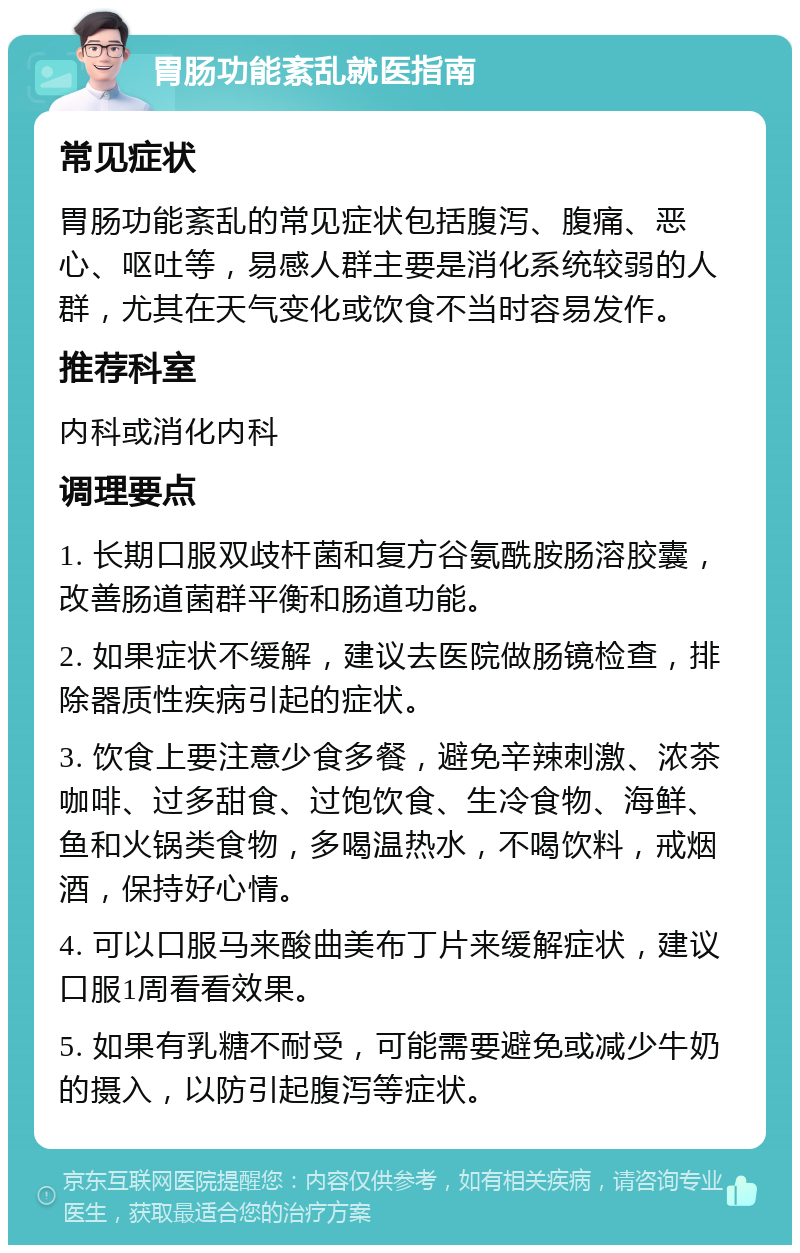 胃肠功能紊乱就医指南 常见症状 胃肠功能紊乱的常见症状包括腹泻、腹痛、恶心、呕吐等，易感人群主要是消化系统较弱的人群，尤其在天气变化或饮食不当时容易发作。 推荐科室 内科或消化内科 调理要点 1. 长期口服双歧杆菌和复方谷氨酰胺肠溶胶囊，改善肠道菌群平衡和肠道功能。 2. 如果症状不缓解，建议去医院做肠镜检查，排除器质性疾病引起的症状。 3. 饮食上要注意少食多餐，避免辛辣刺激、浓茶咖啡、过多甜食、过饱饮食、生冷食物、海鲜、鱼和火锅类食物，多喝温热水，不喝饮料，戒烟酒，保持好心情。 4. 可以口服马来酸曲美布丁片来缓解症状，建议口服1周看看效果。 5. 如果有乳糖不耐受，可能需要避免或减少牛奶的摄入，以防引起腹泻等症状。