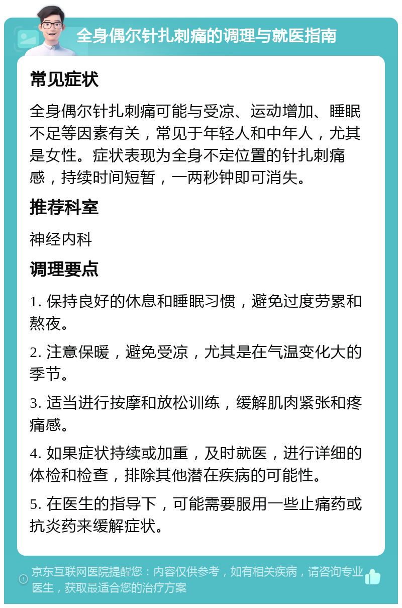 全身偶尔针扎刺痛的调理与就医指南 常见症状 全身偶尔针扎刺痛可能与受凉、运动增加、睡眠不足等因素有关，常见于年轻人和中年人，尤其是女性。症状表现为全身不定位置的针扎刺痛感，持续时间短暂，一两秒钟即可消失。 推荐科室 神经内科 调理要点 1. 保持良好的休息和睡眠习惯，避免过度劳累和熬夜。 2. 注意保暖，避免受凉，尤其是在气温变化大的季节。 3. 适当进行按摩和放松训练，缓解肌肉紧张和疼痛感。 4. 如果症状持续或加重，及时就医，进行详细的体检和检查，排除其他潜在疾病的可能性。 5. 在医生的指导下，可能需要服用一些止痛药或抗炎药来缓解症状。