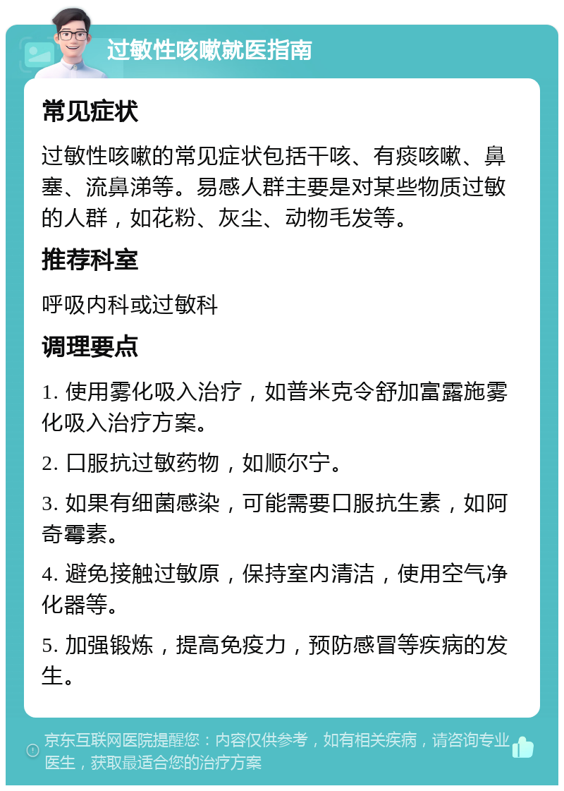 过敏性咳嗽就医指南 常见症状 过敏性咳嗽的常见症状包括干咳、有痰咳嗽、鼻塞、流鼻涕等。易感人群主要是对某些物质过敏的人群，如花粉、灰尘、动物毛发等。 推荐科室 呼吸内科或过敏科 调理要点 1. 使用雾化吸入治疗，如普米克令舒加富露施雾化吸入治疗方案。 2. 口服抗过敏药物，如顺尔宁。 3. 如果有细菌感染，可能需要口服抗生素，如阿奇霉素。 4. 避免接触过敏原，保持室内清洁，使用空气净化器等。 5. 加强锻炼，提高免疫力，预防感冒等疾病的发生。