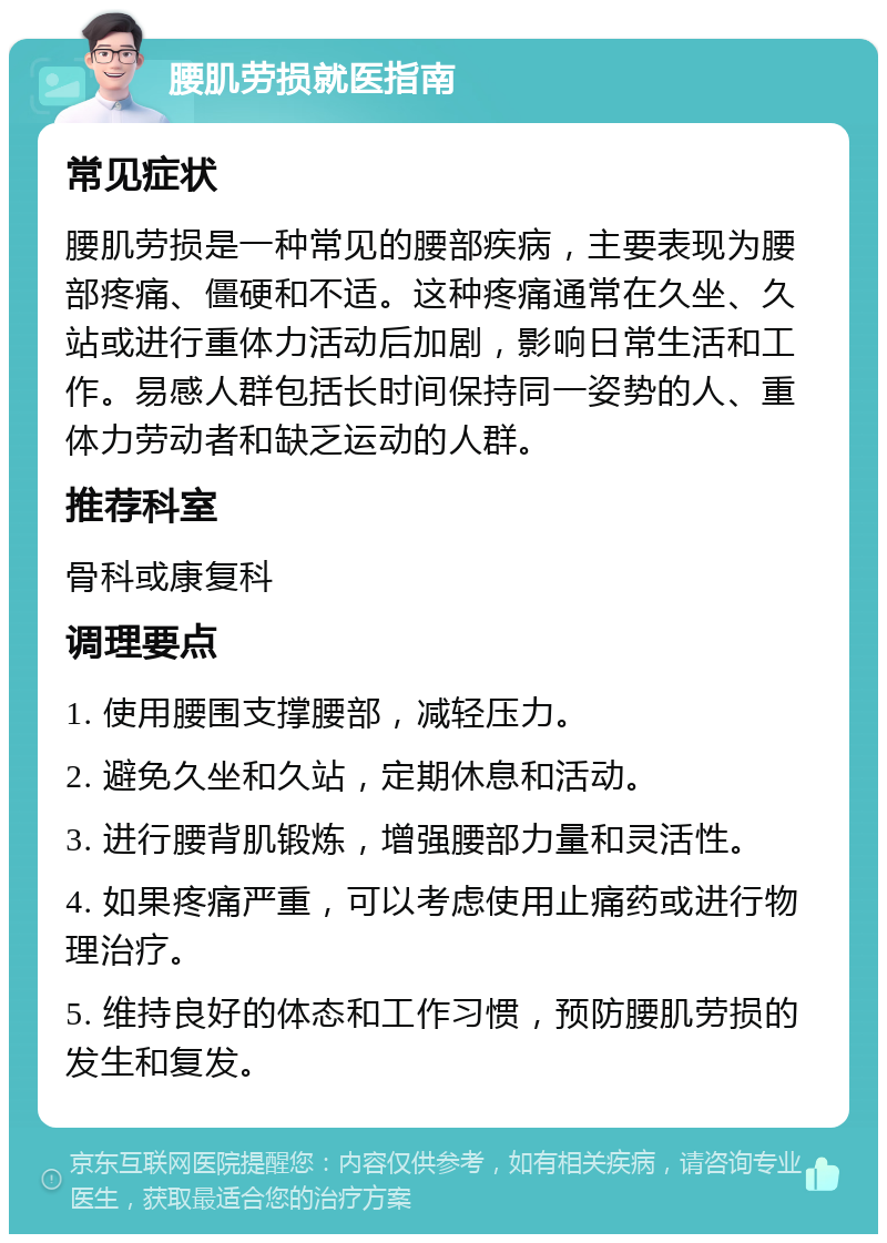 腰肌劳损就医指南 常见症状 腰肌劳损是一种常见的腰部疾病，主要表现为腰部疼痛、僵硬和不适。这种疼痛通常在久坐、久站或进行重体力活动后加剧，影响日常生活和工作。易感人群包括长时间保持同一姿势的人、重体力劳动者和缺乏运动的人群。 推荐科室 骨科或康复科 调理要点 1. 使用腰围支撑腰部，减轻压力。 2. 避免久坐和久站，定期休息和活动。 3. 进行腰背肌锻炼，增强腰部力量和灵活性。 4. 如果疼痛严重，可以考虑使用止痛药或进行物理治疗。 5. 维持良好的体态和工作习惯，预防腰肌劳损的发生和复发。