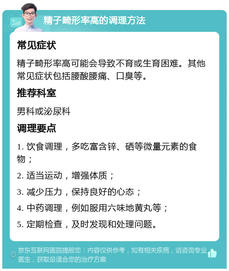 精子畸形率高的调理方法 常见症状 精子畸形率高可能会导致不育或生育困难。其他常见症状包括腰酸腰痛、口臭等。 推荐科室 男科或泌尿科 调理要点 1. 饮食调理，多吃富含锌、硒等微量元素的食物； 2. 适当运动，增强体质； 3. 减少压力，保持良好的心态； 4. 中药调理，例如服用六味地黄丸等； 5. 定期检查，及时发现和处理问题。