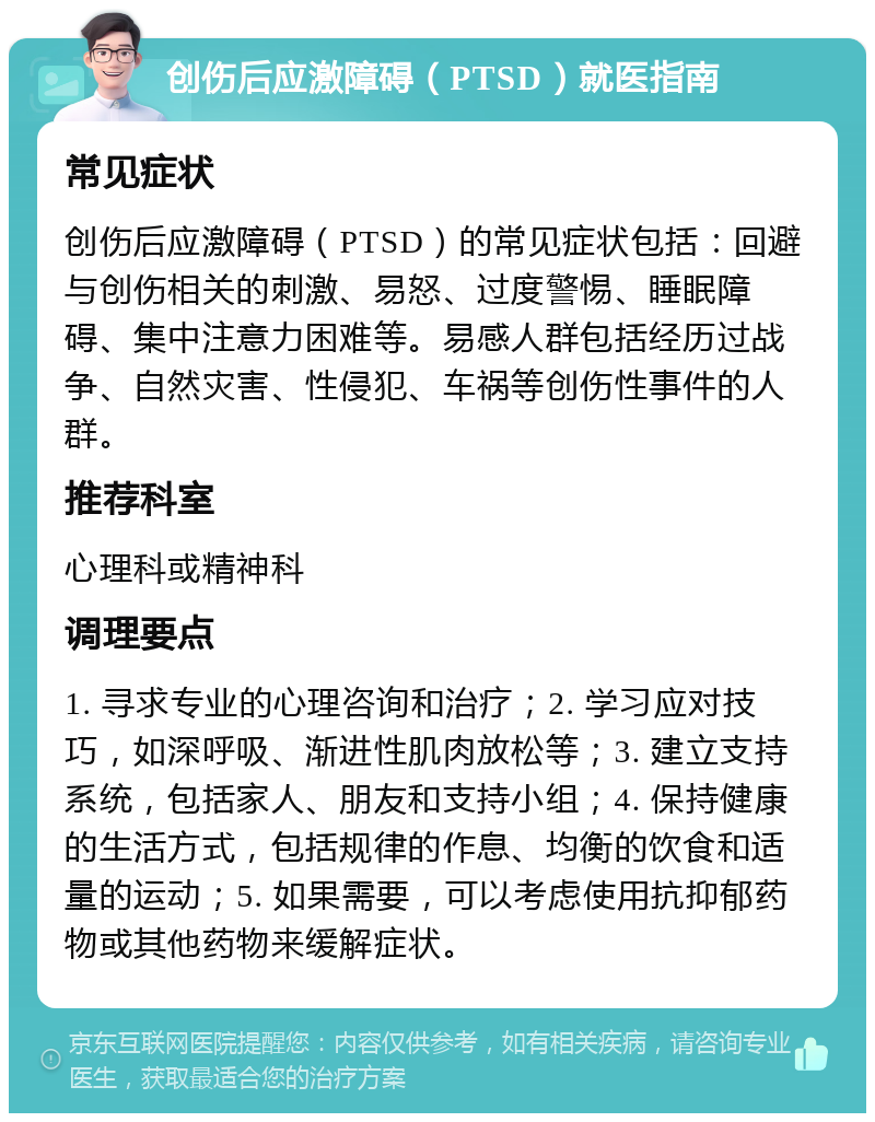 创伤后应激障碍（PTSD）就医指南 常见症状 创伤后应激障碍（PTSD）的常见症状包括：回避与创伤相关的刺激、易怒、过度警惕、睡眠障碍、集中注意力困难等。易感人群包括经历过战争、自然灾害、性侵犯、车祸等创伤性事件的人群。 推荐科室 心理科或精神科 调理要点 1. 寻求专业的心理咨询和治疗；2. 学习应对技巧，如深呼吸、渐进性肌肉放松等；3. 建立支持系统，包括家人、朋友和支持小组；4. 保持健康的生活方式，包括规律的作息、均衡的饮食和适量的运动；5. 如果需要，可以考虑使用抗抑郁药物或其他药物来缓解症状。