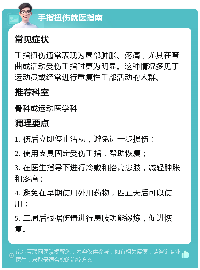 手指扭伤就医指南 常见症状 手指扭伤通常表现为局部肿胀、疼痛，尤其在弯曲或活动受伤手指时更为明显。这种情况多见于运动员或经常进行重复性手部活动的人群。 推荐科室 骨科或运动医学科 调理要点 1. 伤后立即停止活动，避免进一步损伤； 2. 使用支具固定受伤手指，帮助恢复； 3. 在医生指导下进行冷敷和抬高患肢，减轻肿胀和疼痛； 4. 避免在早期使用外用药物，四五天后可以使用； 5. 三周后根据伤情进行患肢功能锻炼，促进恢复。