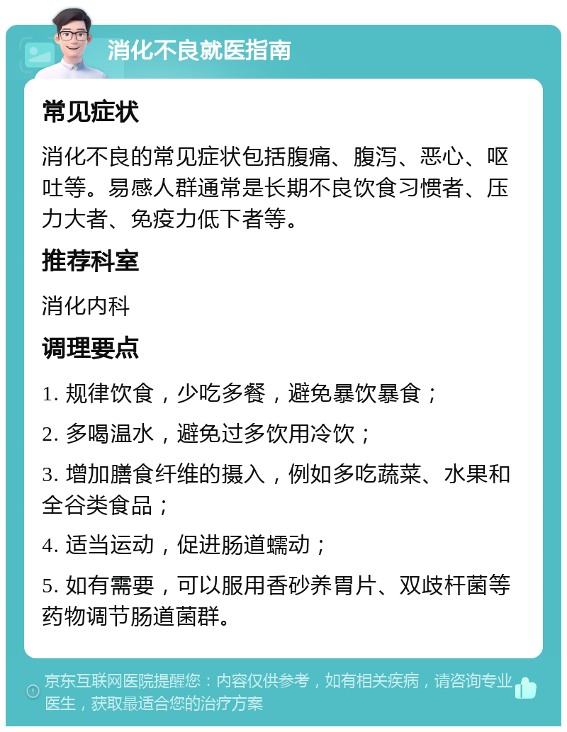 消化不良就医指南 常见症状 消化不良的常见症状包括腹痛、腹泻、恶心、呕吐等。易感人群通常是长期不良饮食习惯者、压力大者、免疫力低下者等。 推荐科室 消化内科 调理要点 1. 规律饮食，少吃多餐，避免暴饮暴食； 2. 多喝温水，避免过多饮用冷饮； 3. 增加膳食纤维的摄入，例如多吃蔬菜、水果和全谷类食品； 4. 适当运动，促进肠道蠕动； 5. 如有需要，可以服用香砂养胃片、双歧杆菌等药物调节肠道菌群。