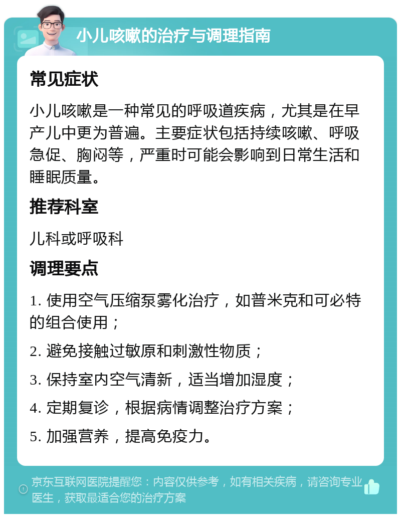 小儿咳嗽的治疗与调理指南 常见症状 小儿咳嗽是一种常见的呼吸道疾病，尤其是在早产儿中更为普遍。主要症状包括持续咳嗽、呼吸急促、胸闷等，严重时可能会影响到日常生活和睡眠质量。 推荐科室 儿科或呼吸科 调理要点 1. 使用空气压缩泵雾化治疗，如普米克和可必特的组合使用； 2. 避免接触过敏原和刺激性物质； 3. 保持室内空气清新，适当增加湿度； 4. 定期复诊，根据病情调整治疗方案； 5. 加强营养，提高免疫力。