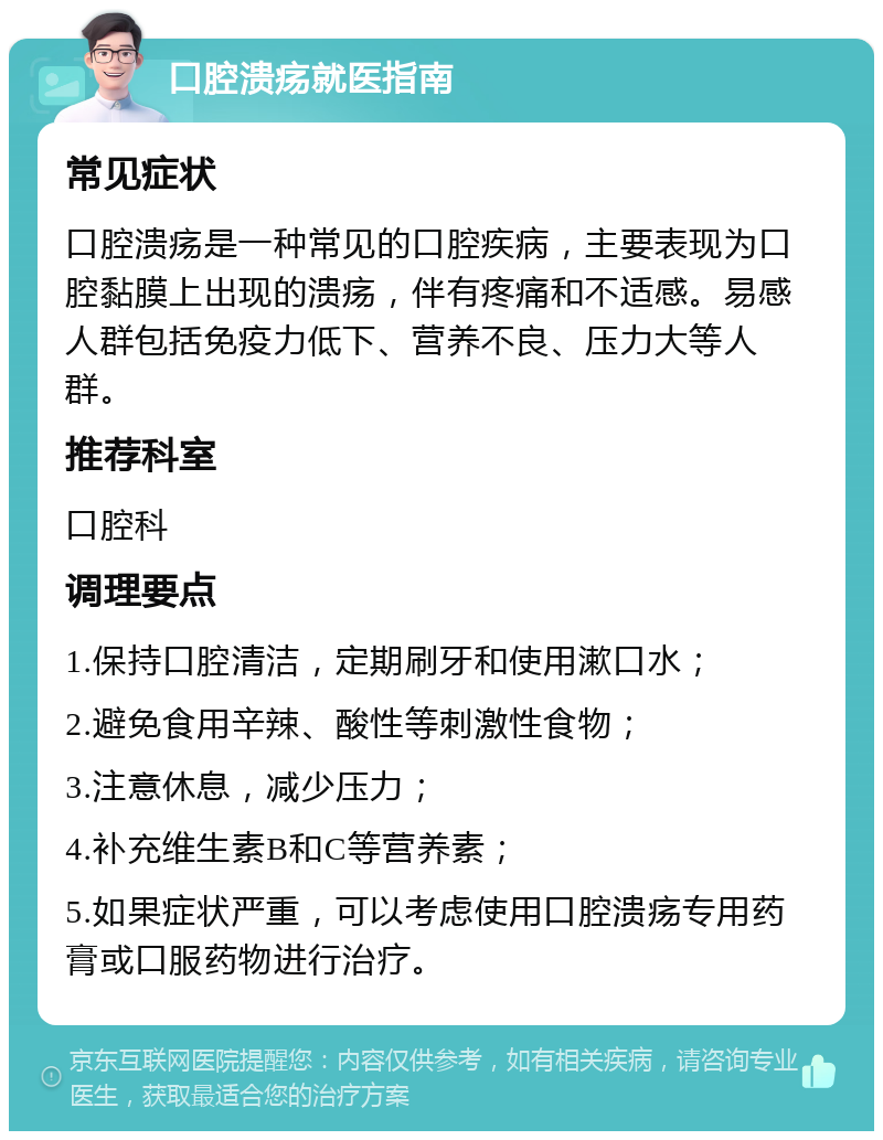 口腔溃疡就医指南 常见症状 口腔溃疡是一种常见的口腔疾病，主要表现为口腔黏膜上出现的溃疡，伴有疼痛和不适感。易感人群包括免疫力低下、营养不良、压力大等人群。 推荐科室 口腔科 调理要点 1.保持口腔清洁，定期刷牙和使用漱口水； 2.避免食用辛辣、酸性等刺激性食物； 3.注意休息，减少压力； 4.补充维生素B和C等营养素； 5.如果症状严重，可以考虑使用口腔溃疡专用药膏或口服药物进行治疗。