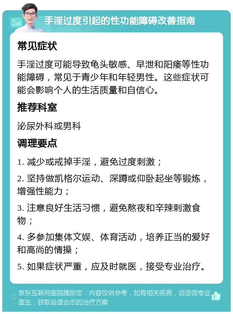 手淫过度引起的性功能障碍改善指南 常见症状 手淫过度可能导致龟头敏感、早泄和阳痿等性功能障碍，常见于青少年和年轻男性。这些症状可能会影响个人的生活质量和自信心。 推荐科室 泌尿外科或男科 调理要点 1. 减少或戒掉手淫，避免过度刺激； 2. 坚持做凯格尔运动、深蹲或仰卧起坐等锻炼，增强性能力； 3. 注意良好生活习惯，避免熬夜和辛辣刺激食物； 4. 多参加集体文娱、体育活动，培养正当的爱好和高尚的情操； 5. 如果症状严重，应及时就医，接受专业治疗。