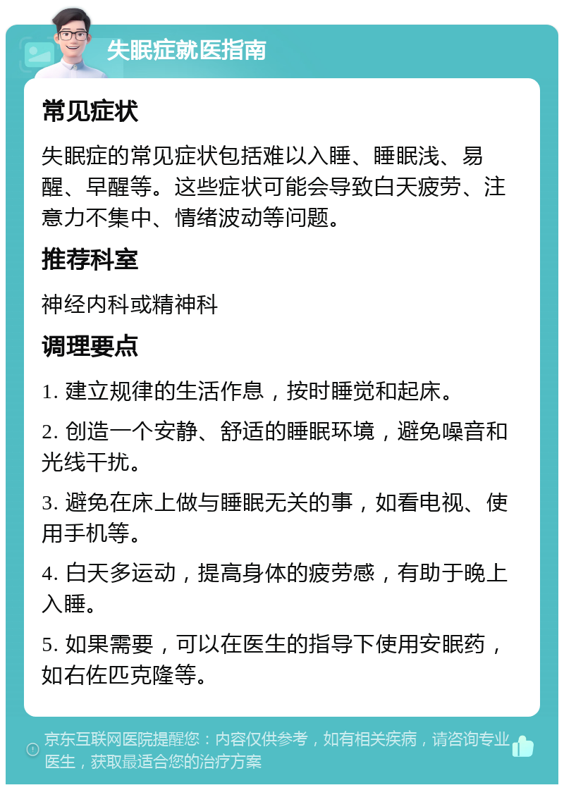 失眠症就医指南 常见症状 失眠症的常见症状包括难以入睡、睡眠浅、易醒、早醒等。这些症状可能会导致白天疲劳、注意力不集中、情绪波动等问题。 推荐科室 神经内科或精神科 调理要点 1. 建立规律的生活作息，按时睡觉和起床。 2. 创造一个安静、舒适的睡眠环境，避免噪音和光线干扰。 3. 避免在床上做与睡眠无关的事，如看电视、使用手机等。 4. 白天多运动，提高身体的疲劳感，有助于晚上入睡。 5. 如果需要，可以在医生的指导下使用安眠药，如右佐匹克隆等。