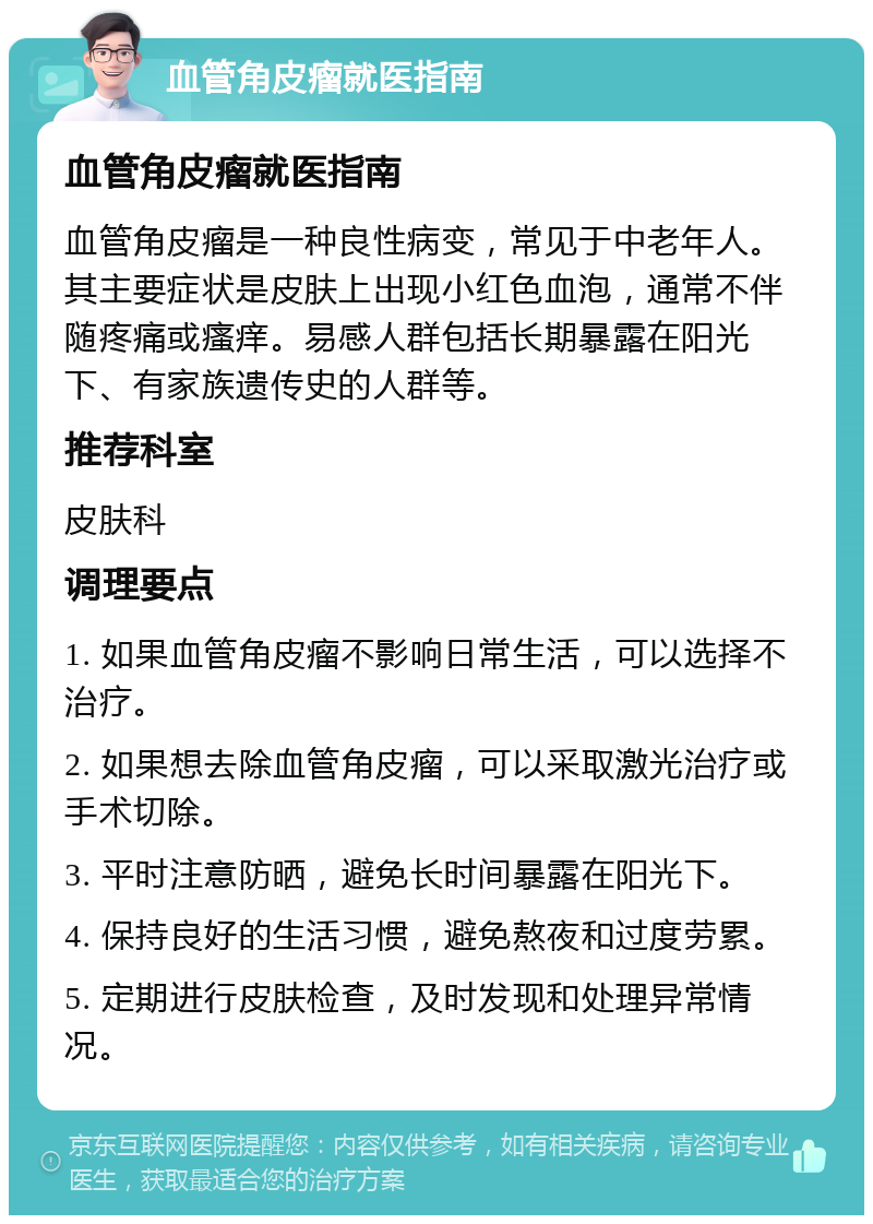 血管角皮瘤就医指南 血管角皮瘤就医指南 血管角皮瘤是一种良性病变，常见于中老年人。其主要症状是皮肤上出现小红色血泡，通常不伴随疼痛或瘙痒。易感人群包括长期暴露在阳光下、有家族遗传史的人群等。 推荐科室 皮肤科 调理要点 1. 如果血管角皮瘤不影响日常生活，可以选择不治疗。 2. 如果想去除血管角皮瘤，可以采取激光治疗或手术切除。 3. 平时注意防晒，避免长时间暴露在阳光下。 4. 保持良好的生活习惯，避免熬夜和过度劳累。 5. 定期进行皮肤检查，及时发现和处理异常情况。