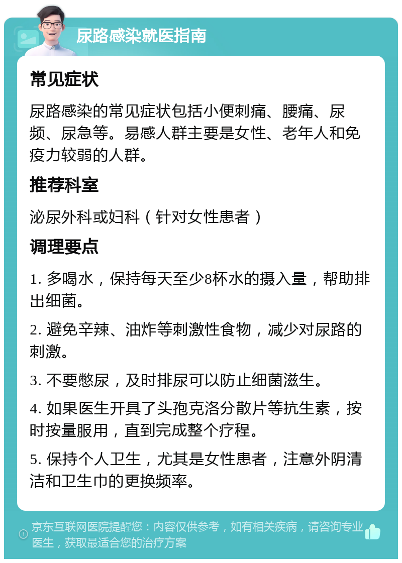 尿路感染就医指南 常见症状 尿路感染的常见症状包括小便刺痛、腰痛、尿频、尿急等。易感人群主要是女性、老年人和免疫力较弱的人群。 推荐科室 泌尿外科或妇科（针对女性患者） 调理要点 1. 多喝水，保持每天至少8杯水的摄入量，帮助排出细菌。 2. 避免辛辣、油炸等刺激性食物，减少对尿路的刺激。 3. 不要憋尿，及时排尿可以防止细菌滋生。 4. 如果医生开具了头孢克洛分散片等抗生素，按时按量服用，直到完成整个疗程。 5. 保持个人卫生，尤其是女性患者，注意外阴清洁和卫生巾的更换频率。