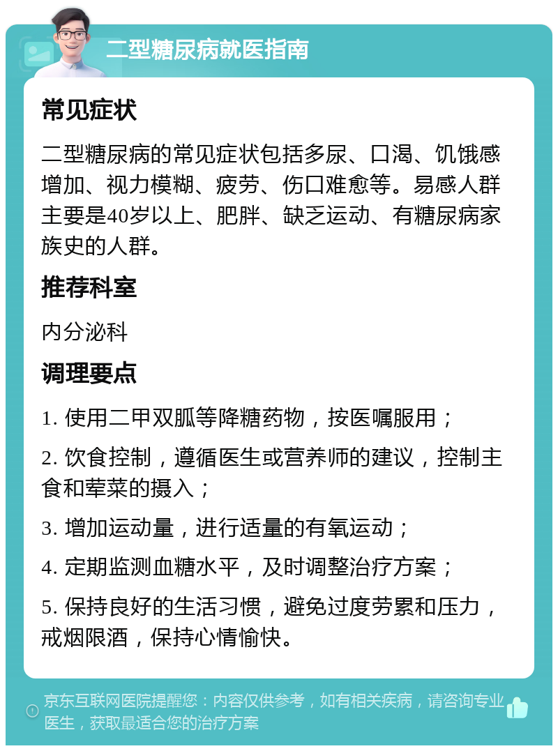 二型糖尿病就医指南 常见症状 二型糖尿病的常见症状包括多尿、口渴、饥饿感增加、视力模糊、疲劳、伤口难愈等。易感人群主要是40岁以上、肥胖、缺乏运动、有糖尿病家族史的人群。 推荐科室 内分泌科 调理要点 1. 使用二甲双胍等降糖药物，按医嘱服用； 2. 饮食控制，遵循医生或营养师的建议，控制主食和荤菜的摄入； 3. 增加运动量，进行适量的有氧运动； 4. 定期监测血糖水平，及时调整治疗方案； 5. 保持良好的生活习惯，避免过度劳累和压力，戒烟限酒，保持心情愉快。