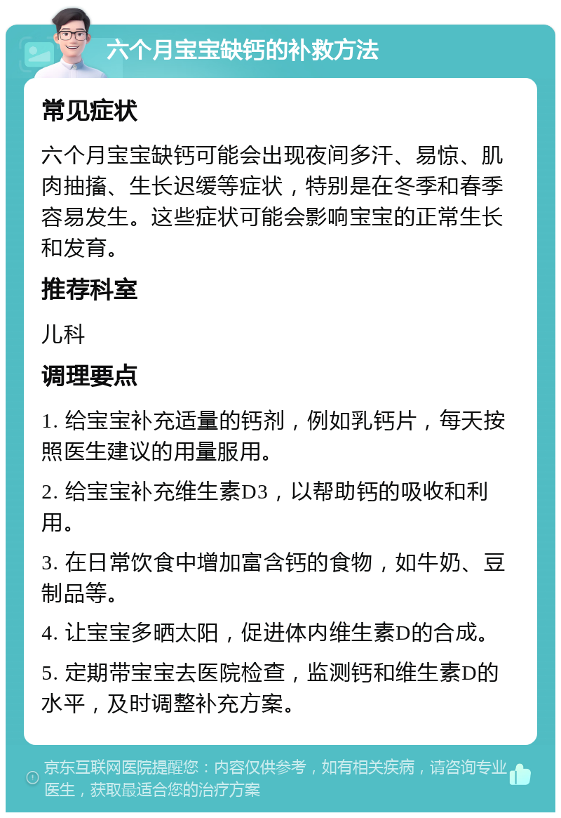 六个月宝宝缺钙的补救方法 常见症状 六个月宝宝缺钙可能会出现夜间多汗、易惊、肌肉抽搐、生长迟缓等症状，特别是在冬季和春季容易发生。这些症状可能会影响宝宝的正常生长和发育。 推荐科室 儿科 调理要点 1. 给宝宝补充适量的钙剂，例如乳钙片，每天按照医生建议的用量服用。 2. 给宝宝补充维生素D3，以帮助钙的吸收和利用。 3. 在日常饮食中增加富含钙的食物，如牛奶、豆制品等。 4. 让宝宝多晒太阳，促进体内维生素D的合成。 5. 定期带宝宝去医院检查，监测钙和维生素D的水平，及时调整补充方案。