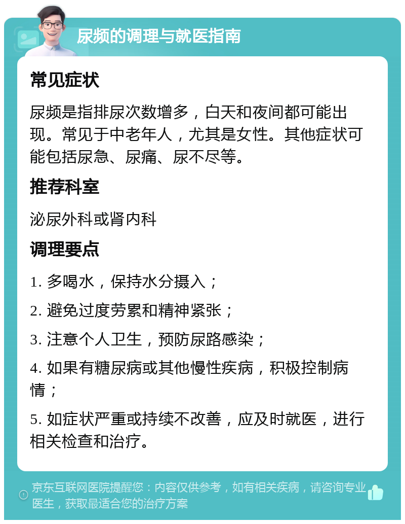 尿频的调理与就医指南 常见症状 尿频是指排尿次数增多，白天和夜间都可能出现。常见于中老年人，尤其是女性。其他症状可能包括尿急、尿痛、尿不尽等。 推荐科室 泌尿外科或肾内科 调理要点 1. 多喝水，保持水分摄入； 2. 避免过度劳累和精神紧张； 3. 注意个人卫生，预防尿路感染； 4. 如果有糖尿病或其他慢性疾病，积极控制病情； 5. 如症状严重或持续不改善，应及时就医，进行相关检查和治疗。