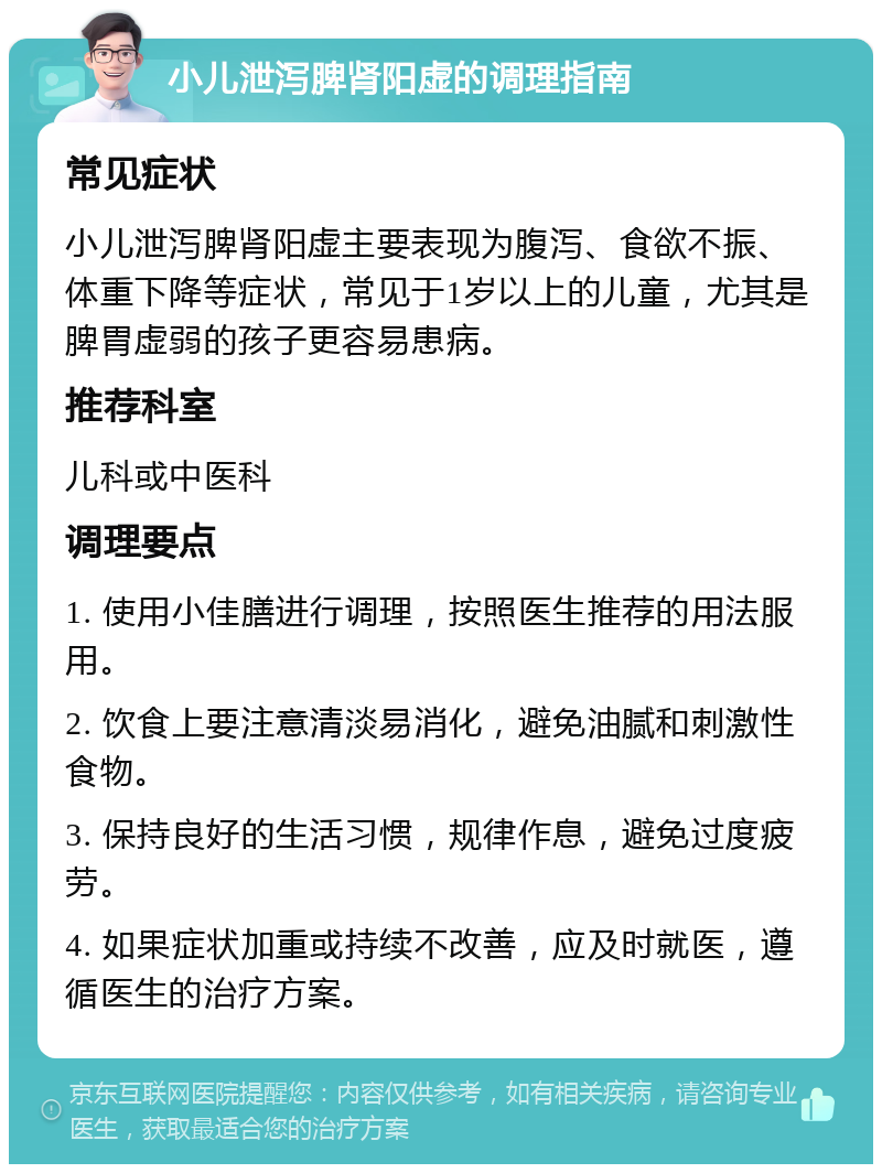 小儿泄泻脾肾阳虚的调理指南 常见症状 小儿泄泻脾肾阳虚主要表现为腹泻、食欲不振、体重下降等症状，常见于1岁以上的儿童，尤其是脾胃虚弱的孩子更容易患病。 推荐科室 儿科或中医科 调理要点 1. 使用小佳膳进行调理，按照医生推荐的用法服用。 2. 饮食上要注意清淡易消化，避免油腻和刺激性食物。 3. 保持良好的生活习惯，规律作息，避免过度疲劳。 4. 如果症状加重或持续不改善，应及时就医，遵循医生的治疗方案。