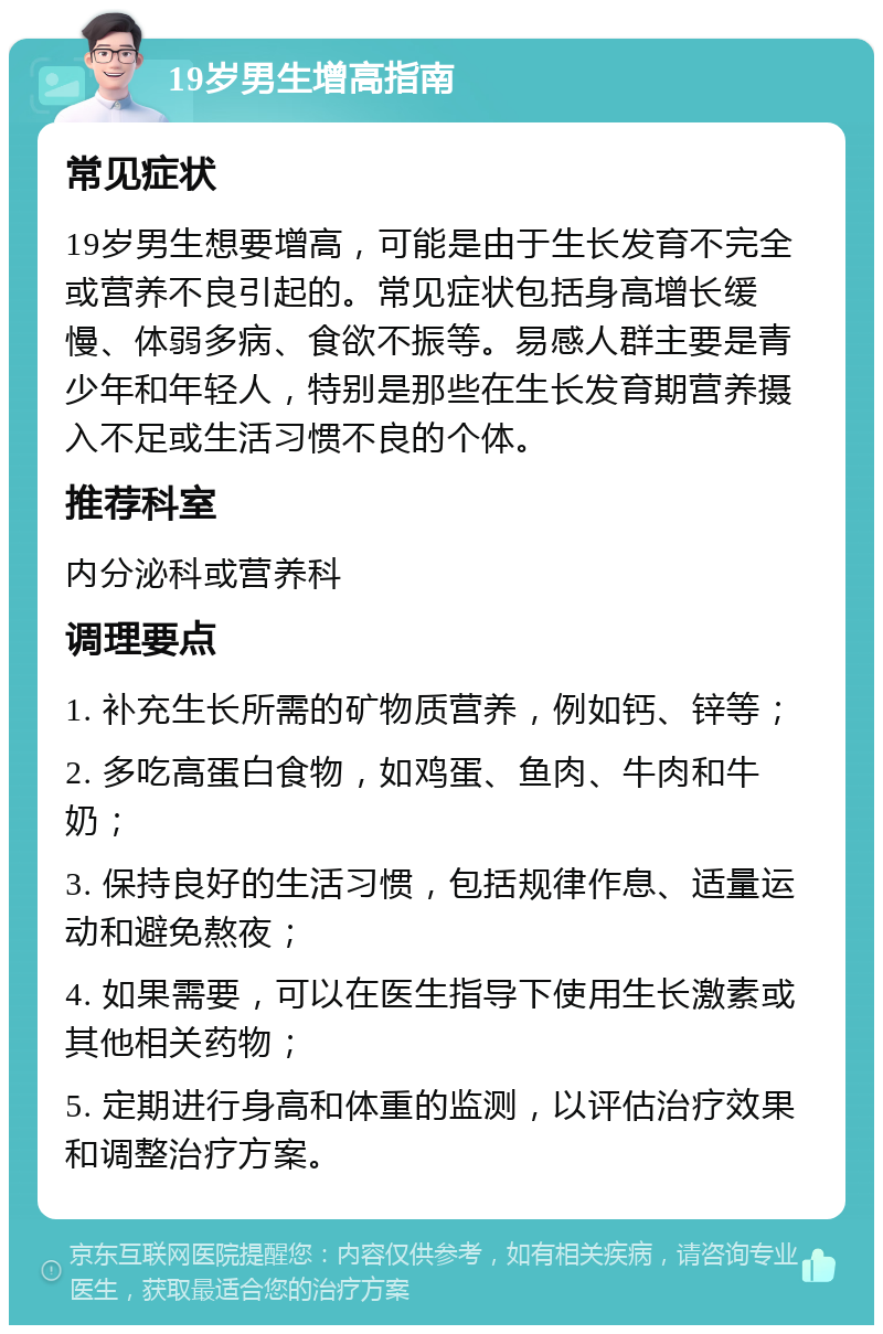 19岁男生增高指南 常见症状 19岁男生想要增高，可能是由于生长发育不完全或营养不良引起的。常见症状包括身高增长缓慢、体弱多病、食欲不振等。易感人群主要是青少年和年轻人，特别是那些在生长发育期营养摄入不足或生活习惯不良的个体。 推荐科室 内分泌科或营养科 调理要点 1. 补充生长所需的矿物质营养，例如钙、锌等； 2. 多吃高蛋白食物，如鸡蛋、鱼肉、牛肉和牛奶； 3. 保持良好的生活习惯，包括规律作息、适量运动和避免熬夜； 4. 如果需要，可以在医生指导下使用生长激素或其他相关药物； 5. 定期进行身高和体重的监测，以评估治疗效果和调整治疗方案。