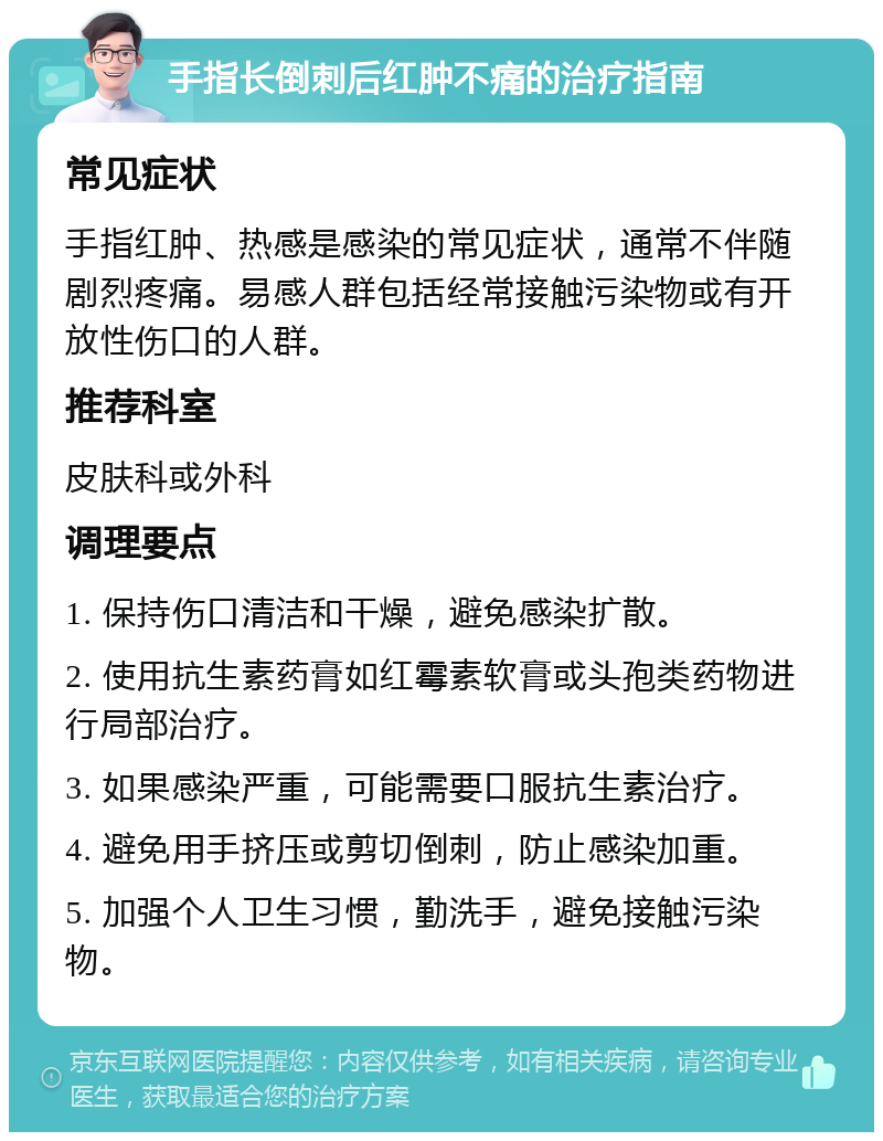 手指长倒刺后红肿不痛的治疗指南 常见症状 手指红肿、热感是感染的常见症状，通常不伴随剧烈疼痛。易感人群包括经常接触污染物或有开放性伤口的人群。 推荐科室 皮肤科或外科 调理要点 1. 保持伤口清洁和干燥，避免感染扩散。 2. 使用抗生素药膏如红霉素软膏或头孢类药物进行局部治疗。 3. 如果感染严重，可能需要口服抗生素治疗。 4. 避免用手挤压或剪切倒刺，防止感染加重。 5. 加强个人卫生习惯，勤洗手，避免接触污染物。