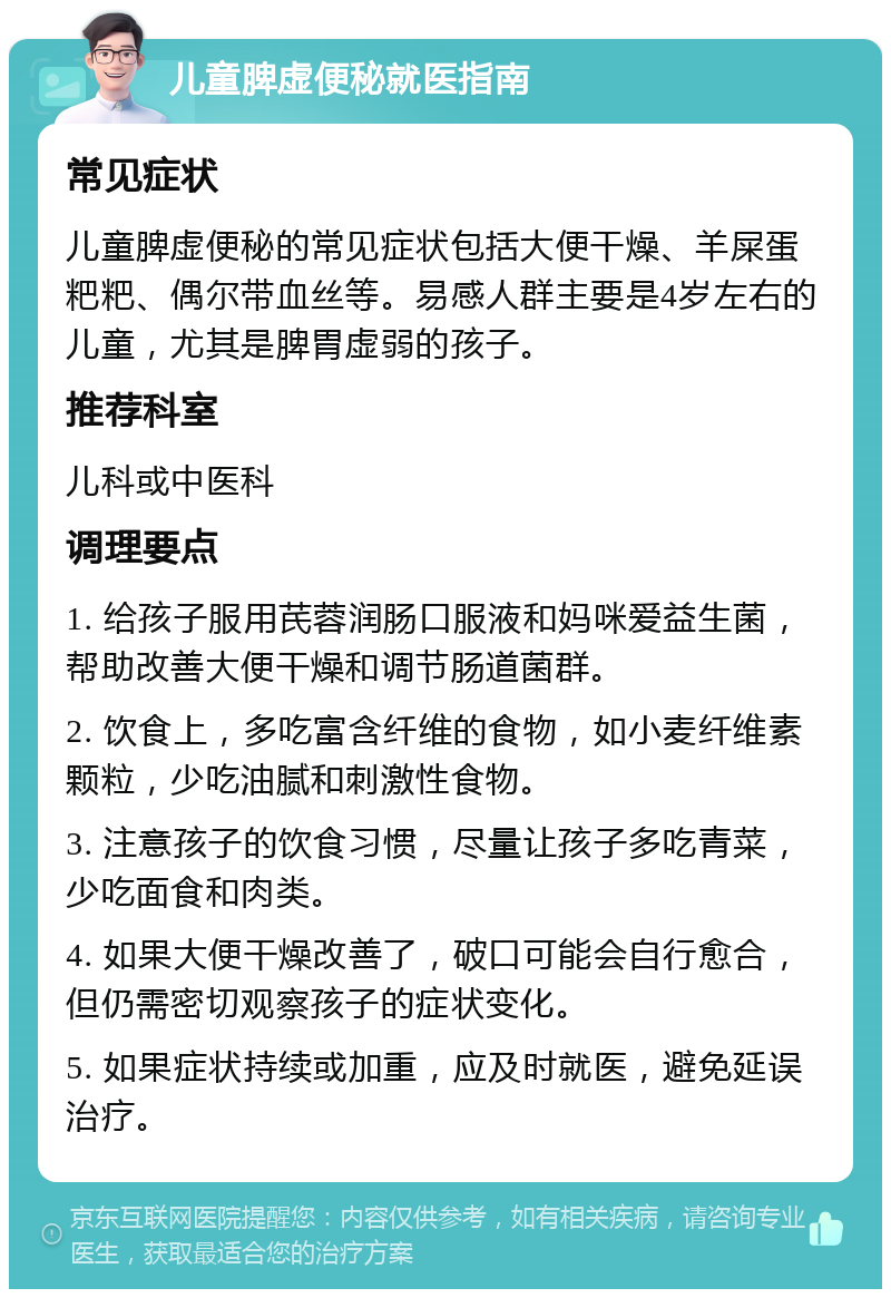 儿童脾虚便秘就医指南 常见症状 儿童脾虚便秘的常见症状包括大便干燥、羊屎蛋粑粑、偶尔带血丝等。易感人群主要是4岁左右的儿童，尤其是脾胃虚弱的孩子。 推荐科室 儿科或中医科 调理要点 1. 给孩子服用芪蓉润肠口服液和妈咪爱益生菌，帮助改善大便干燥和调节肠道菌群。 2. 饮食上，多吃富含纤维的食物，如小麦纤维素颗粒，少吃油腻和刺激性食物。 3. 注意孩子的饮食习惯，尽量让孩子多吃青菜，少吃面食和肉类。 4. 如果大便干燥改善了，破口可能会自行愈合，但仍需密切观察孩子的症状变化。 5. 如果症状持续或加重，应及时就医，避免延误治疗。