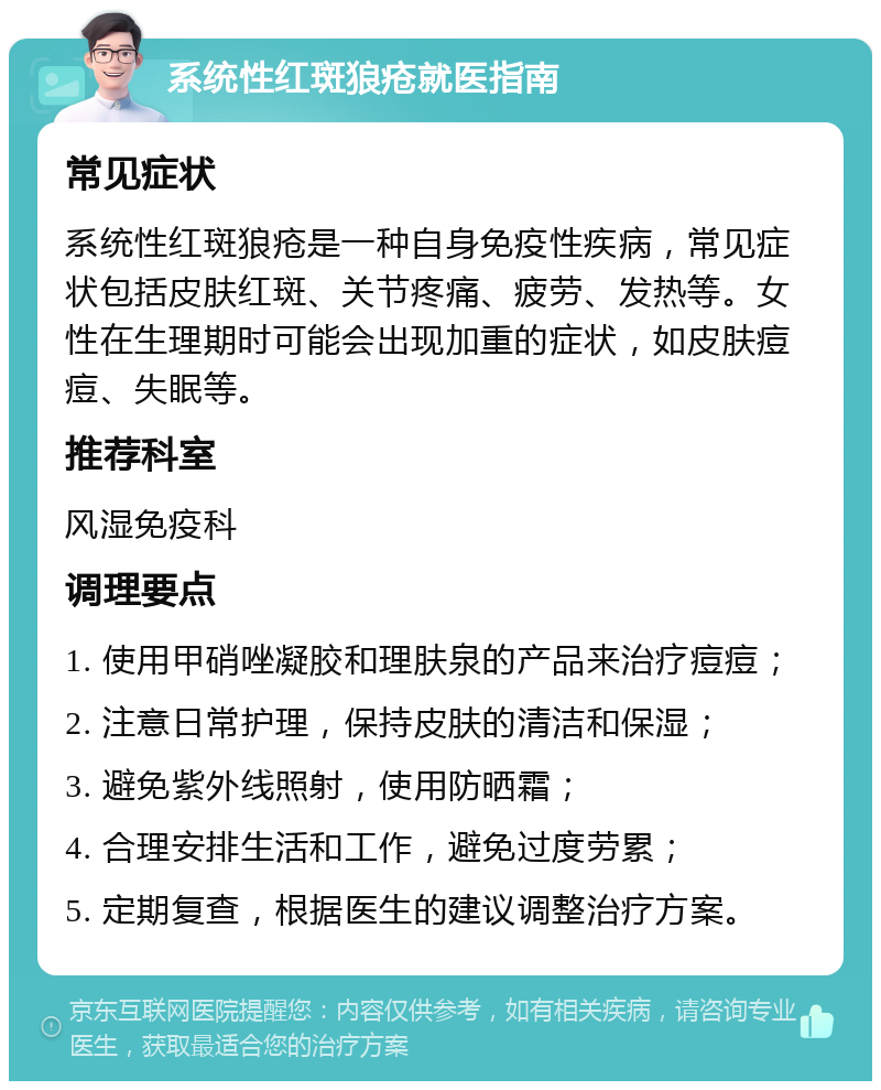 系统性红斑狼疮就医指南 常见症状 系统性红斑狼疮是一种自身免疫性疾病，常见症状包括皮肤红斑、关节疼痛、疲劳、发热等。女性在生理期时可能会出现加重的症状，如皮肤痘痘、失眠等。 推荐科室 风湿免疫科 调理要点 1. 使用甲硝唑凝胶和理肤泉的产品来治疗痘痘； 2. 注意日常护理，保持皮肤的清洁和保湿； 3. 避免紫外线照射，使用防晒霜； 4. 合理安排生活和工作，避免过度劳累； 5. 定期复查，根据医生的建议调整治疗方案。