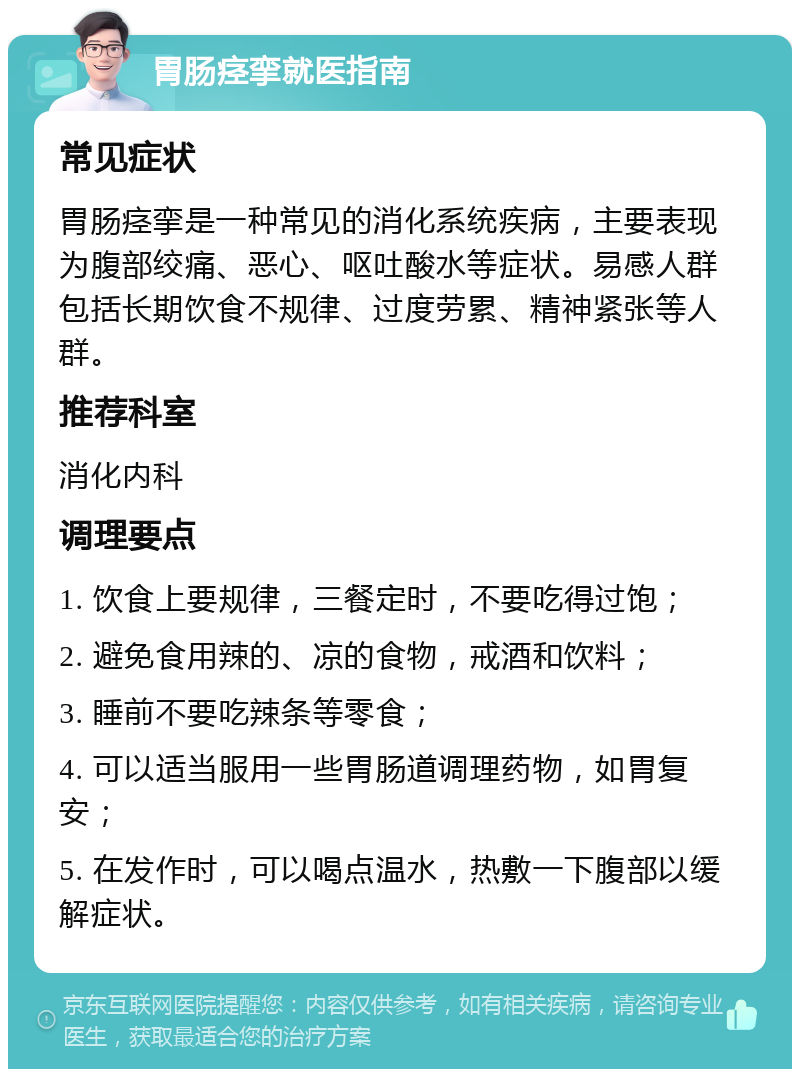 胃肠痉挛就医指南 常见症状 胃肠痉挛是一种常见的消化系统疾病，主要表现为腹部绞痛、恶心、呕吐酸水等症状。易感人群包括长期饮食不规律、过度劳累、精神紧张等人群。 推荐科室 消化内科 调理要点 1. 饮食上要规律，三餐定时，不要吃得过饱； 2. 避免食用辣的、凉的食物，戒酒和饮料； 3. 睡前不要吃辣条等零食； 4. 可以适当服用一些胃肠道调理药物，如胃复安； 5. 在发作时，可以喝点温水，热敷一下腹部以缓解症状。