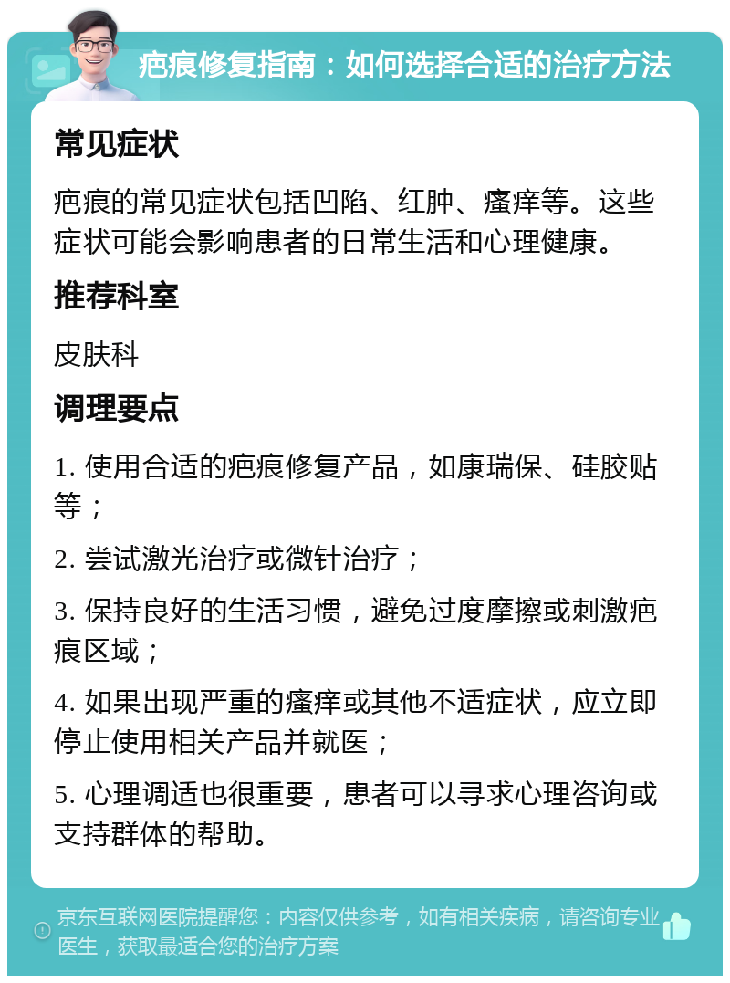 疤痕修复指南：如何选择合适的治疗方法 常见症状 疤痕的常见症状包括凹陷、红肿、瘙痒等。这些症状可能会影响患者的日常生活和心理健康。 推荐科室 皮肤科 调理要点 1. 使用合适的疤痕修复产品，如康瑞保、硅胶贴等； 2. 尝试激光治疗或微针治疗； 3. 保持良好的生活习惯，避免过度摩擦或刺激疤痕区域； 4. 如果出现严重的瘙痒或其他不适症状，应立即停止使用相关产品并就医； 5. 心理调适也很重要，患者可以寻求心理咨询或支持群体的帮助。