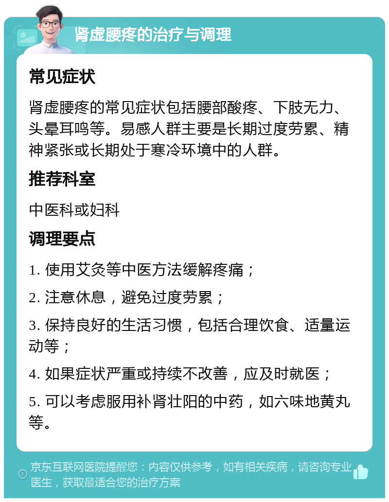 肾虚腰疼的治疗与调理 常见症状 肾虚腰疼的常见症状包括腰部酸疼、下肢无力、头晕耳鸣等。易感人群主要是长期过度劳累、精神紧张或长期处于寒冷环境中的人群。 推荐科室 中医科或妇科 调理要点 1. 使用艾灸等中医方法缓解疼痛； 2. 注意休息，避免过度劳累； 3. 保持良好的生活习惯，包括合理饮食、适量运动等； 4. 如果症状严重或持续不改善，应及时就医； 5. 可以考虑服用补肾壮阳的中药，如六味地黄丸等。