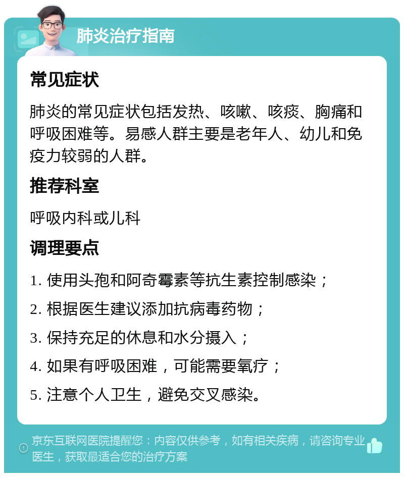 肺炎治疗指南 常见症状 肺炎的常见症状包括发热、咳嗽、咳痰、胸痛和呼吸困难等。易感人群主要是老年人、幼儿和免疫力较弱的人群。 推荐科室 呼吸内科或儿科 调理要点 1. 使用头孢和阿奇霉素等抗生素控制感染； 2. 根据医生建议添加抗病毒药物； 3. 保持充足的休息和水分摄入； 4. 如果有呼吸困难，可能需要氧疗； 5. 注意个人卫生，避免交叉感染。