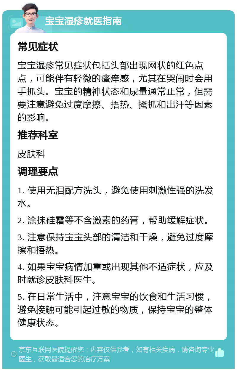 宝宝湿疹就医指南 常见症状 宝宝湿疹常见症状包括头部出现网状的红色点点，可能伴有轻微的瘙痒感，尤其在哭闹时会用手抓头。宝宝的精神状态和尿量通常正常，但需要注意避免过度摩擦、捂热、搔抓和出汗等因素的影响。 推荐科室 皮肤科 调理要点 1. 使用无泪配方洗头，避免使用刺激性强的洗发水。 2. 涂抹硅霜等不含激素的药膏，帮助缓解症状。 3. 注意保持宝宝头部的清洁和干燥，避免过度摩擦和捂热。 4. 如果宝宝病情加重或出现其他不适症状，应及时就诊皮肤科医生。 5. 在日常生活中，注意宝宝的饮食和生活习惯，避免接触可能引起过敏的物质，保持宝宝的整体健康状态。