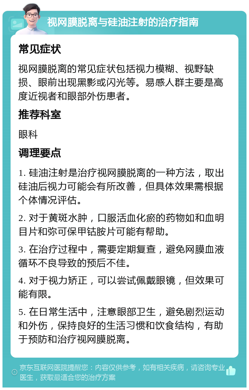 视网膜脱离与硅油注射的治疗指南 常见症状 视网膜脱离的常见症状包括视力模糊、视野缺损、眼前出现黑影或闪光等。易感人群主要是高度近视者和眼部外伤患者。 推荐科室 眼科 调理要点 1. 硅油注射是治疗视网膜脱离的一种方法，取出硅油后视力可能会有所改善，但具体效果需根据个体情况评估。 2. 对于黄斑水肿，口服活血化瘀的药物如和血明目片和弥可保甲钴胺片可能有帮助。 3. 在治疗过程中，需要定期复查，避免网膜血液循环不良导致的预后不佳。 4. 对于视力矫正，可以尝试佩戴眼镜，但效果可能有限。 5. 在日常生活中，注意眼部卫生，避免剧烈运动和外伤，保持良好的生活习惯和饮食结构，有助于预防和治疗视网膜脱离。