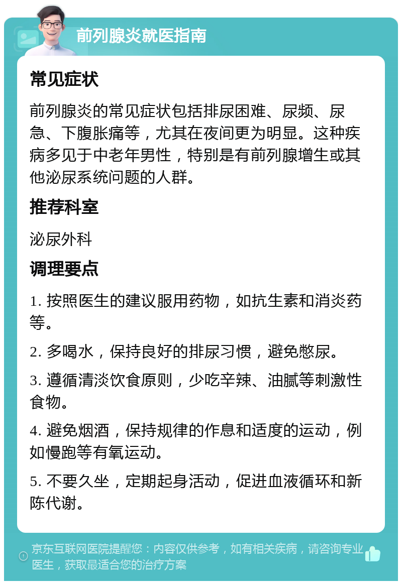 前列腺炎就医指南 常见症状 前列腺炎的常见症状包括排尿困难、尿频、尿急、下腹胀痛等，尤其在夜间更为明显。这种疾病多见于中老年男性，特别是有前列腺增生或其他泌尿系统问题的人群。 推荐科室 泌尿外科 调理要点 1. 按照医生的建议服用药物，如抗生素和消炎药等。 2. 多喝水，保持良好的排尿习惯，避免憋尿。 3. 遵循清淡饮食原则，少吃辛辣、油腻等刺激性食物。 4. 避免烟酒，保持规律的作息和适度的运动，例如慢跑等有氧运动。 5. 不要久坐，定期起身活动，促进血液循环和新陈代谢。