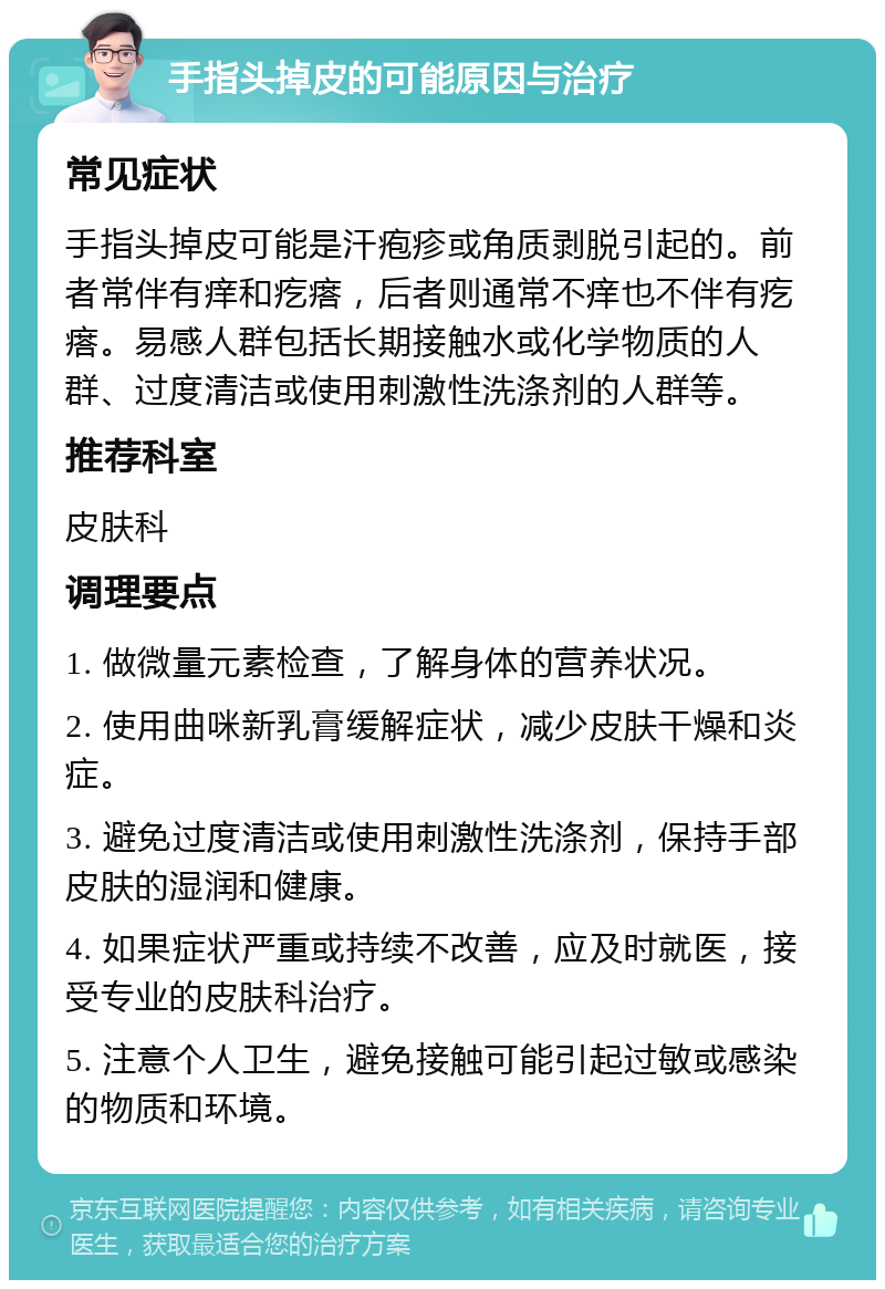 手指头掉皮的可能原因与治疗 常见症状 手指头掉皮可能是汗疱疹或角质剥脱引起的。前者常伴有痒和疙瘩，后者则通常不痒也不伴有疙瘩。易感人群包括长期接触水或化学物质的人群、过度清洁或使用刺激性洗涤剂的人群等。 推荐科室 皮肤科 调理要点 1. 做微量元素检查，了解身体的营养状况。 2. 使用曲咪新乳膏缓解症状，减少皮肤干燥和炎症。 3. 避免过度清洁或使用刺激性洗涤剂，保持手部皮肤的湿润和健康。 4. 如果症状严重或持续不改善，应及时就医，接受专业的皮肤科治疗。 5. 注意个人卫生，避免接触可能引起过敏或感染的物质和环境。