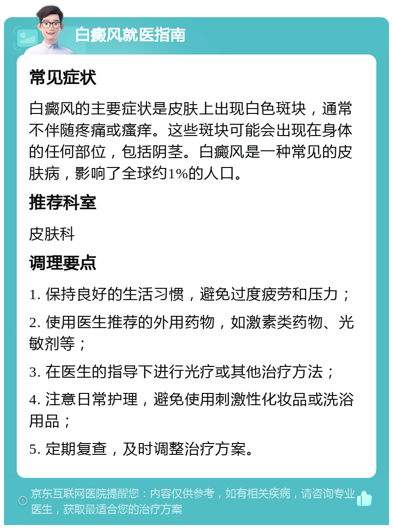 白癜风就医指南 常见症状 白癜风的主要症状是皮肤上出现白色斑块，通常不伴随疼痛或瘙痒。这些斑块可能会出现在身体的任何部位，包括阴茎。白癜风是一种常见的皮肤病，影响了全球约1%的人口。 推荐科室 皮肤科 调理要点 1. 保持良好的生活习惯，避免过度疲劳和压力； 2. 使用医生推荐的外用药物，如激素类药物、光敏剂等； 3. 在医生的指导下进行光疗或其他治疗方法； 4. 注意日常护理，避免使用刺激性化妆品或洗浴用品； 5. 定期复查，及时调整治疗方案。