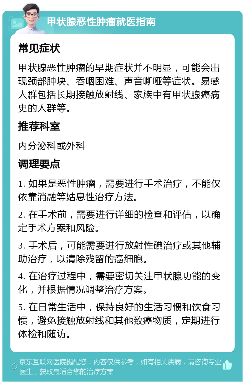 甲状腺恶性肿瘤就医指南 常见症状 甲状腺恶性肿瘤的早期症状并不明显，可能会出现颈部肿块、吞咽困难、声音嘶哑等症状。易感人群包括长期接触放射线、家族中有甲状腺癌病史的人群等。 推荐科室 内分泌科或外科 调理要点 1. 如果是恶性肿瘤，需要进行手术治疗，不能仅依靠消融等姑息性治疗方法。 2. 在手术前，需要进行详细的检查和评估，以确定手术方案和风险。 3. 手术后，可能需要进行放射性碘治疗或其他辅助治疗，以清除残留的癌细胞。 4. 在治疗过程中，需要密切关注甲状腺功能的变化，并根据情况调整治疗方案。 5. 在日常生活中，保持良好的生活习惯和饮食习惯，避免接触放射线和其他致癌物质，定期进行体检和随访。