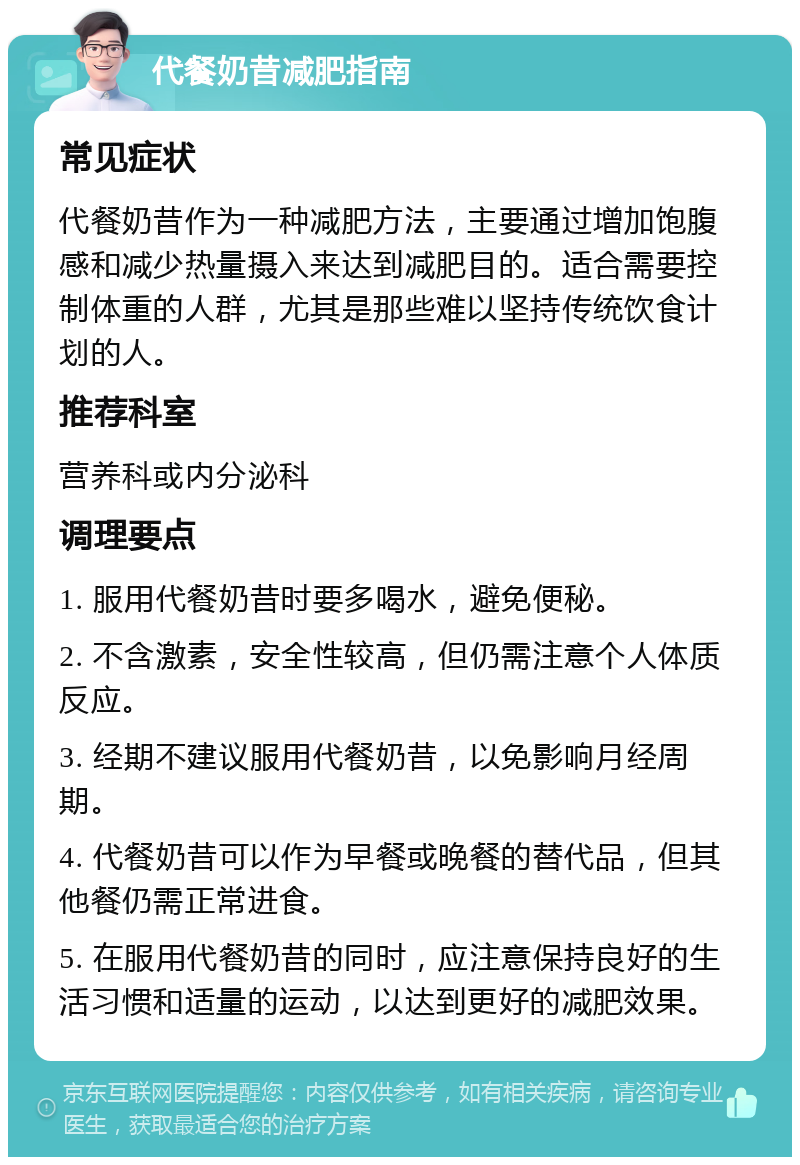 代餐奶昔减肥指南 常见症状 代餐奶昔作为一种减肥方法，主要通过增加饱腹感和减少热量摄入来达到减肥目的。适合需要控制体重的人群，尤其是那些难以坚持传统饮食计划的人。 推荐科室 营养科或内分泌科 调理要点 1. 服用代餐奶昔时要多喝水，避免便秘。 2. 不含激素，安全性较高，但仍需注意个人体质反应。 3. 经期不建议服用代餐奶昔，以免影响月经周期。 4. 代餐奶昔可以作为早餐或晚餐的替代品，但其他餐仍需正常进食。 5. 在服用代餐奶昔的同时，应注意保持良好的生活习惯和适量的运动，以达到更好的减肥效果。