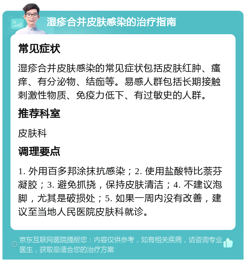 湿疹合并皮肤感染的治疗指南 常见症状 湿疹合并皮肤感染的常见症状包括皮肤红肿、瘙痒、有分泌物、结痂等。易感人群包括长期接触刺激性物质、免疫力低下、有过敏史的人群。 推荐科室 皮肤科 调理要点 1. 外用百多邦涂抹抗感染；2. 使用盐酸特比萘芬凝胶；3. 避免抓挠，保持皮肤清洁；4. 不建议泡脚，尤其是破损处；5. 如果一周内没有改善，建议至当地人民医院皮肤科就诊。