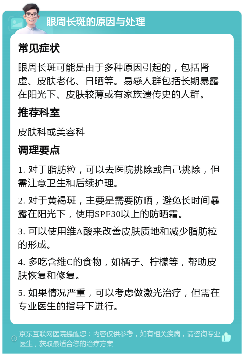 眼周长斑的原因与处理 常见症状 眼周长斑可能是由于多种原因引起的，包括肾虚、皮肤老化、日晒等。易感人群包括长期暴露在阳光下、皮肤较薄或有家族遗传史的人群。 推荐科室 皮肤科或美容科 调理要点 1. 对于脂肪粒，可以去医院挑除或自己挑除，但需注意卫生和后续护理。 2. 对于黄褐斑，主要是需要防晒，避免长时间暴露在阳光下，使用SPF30以上的防晒霜。 3. 可以使用维A酸来改善皮肤质地和减少脂肪粒的形成。 4. 多吃含维C的食物，如橘子、柠檬等，帮助皮肤恢复和修复。 5. 如果情况严重，可以考虑做激光治疗，但需在专业医生的指导下进行。