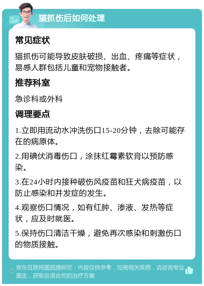 猫抓伤后如何处理 常见症状 猫抓伤可能导致皮肤破损、出血、疼痛等症状，易感人群包括儿童和宠物接触者。 推荐科室 急诊科或外科 调理要点 1.立即用流动水冲洗伤口15-20分钟，去除可能存在的病原体。 2.用碘伏消毒伤口，涂抹红霉素软膏以预防感染。 3.在24小时内接种破伤风疫苗和狂犬病疫苗，以防止感染和并发症的发生。 4.观察伤口情况，如有红肿、渗液、发热等症状，应及时就医。 5.保持伤口清洁干燥，避免再次感染和刺激伤口的物质接触。