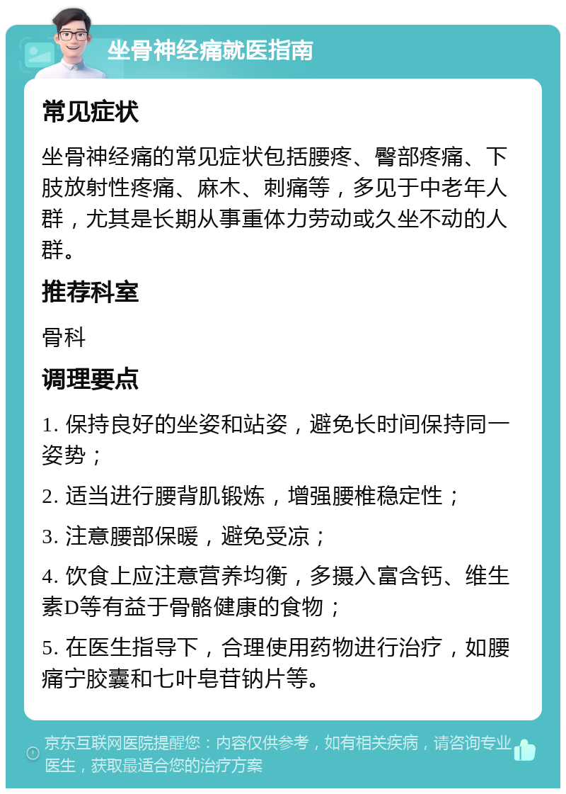 坐骨神经痛就医指南 常见症状 坐骨神经痛的常见症状包括腰疼、臀部疼痛、下肢放射性疼痛、麻木、刺痛等，多见于中老年人群，尤其是长期从事重体力劳动或久坐不动的人群。 推荐科室 骨科 调理要点 1. 保持良好的坐姿和站姿，避免长时间保持同一姿势； 2. 适当进行腰背肌锻炼，增强腰椎稳定性； 3. 注意腰部保暖，避免受凉； 4. 饮食上应注意营养均衡，多摄入富含钙、维生素D等有益于骨骼健康的食物； 5. 在医生指导下，合理使用药物进行治疗，如腰痛宁胶囊和七叶皂苷钠片等。