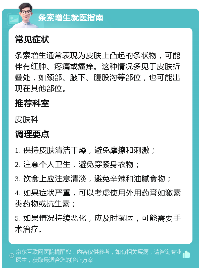 条索增生就医指南 常见症状 条索增生通常表现为皮肤上凸起的条状物，可能伴有红肿、疼痛或瘙痒。这种情况多见于皮肤折叠处，如颈部、腋下、腹股沟等部位，也可能出现在其他部位。 推荐科室 皮肤科 调理要点 1. 保持皮肤清洁干燥，避免摩擦和刺激； 2. 注意个人卫生，避免穿紧身衣物； 3. 饮食上应注意清淡，避免辛辣和油腻食物； 4. 如果症状严重，可以考虑使用外用药膏如激素类药物或抗生素； 5. 如果情况持续恶化，应及时就医，可能需要手术治疗。