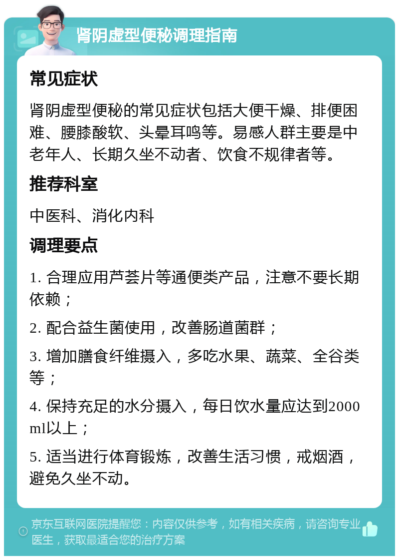 肾阴虚型便秘调理指南 常见症状 肾阴虚型便秘的常见症状包括大便干燥、排便困难、腰膝酸软、头晕耳鸣等。易感人群主要是中老年人、长期久坐不动者、饮食不规律者等。 推荐科室 中医科、消化内科 调理要点 1. 合理应用芦荟片等通便类产品，注意不要长期依赖； 2. 配合益生菌使用，改善肠道菌群； 3. 增加膳食纤维摄入，多吃水果、蔬菜、全谷类等； 4. 保持充足的水分摄入，每日饮水量应达到2000ml以上； 5. 适当进行体育锻炼，改善生活习惯，戒烟酒，避免久坐不动。