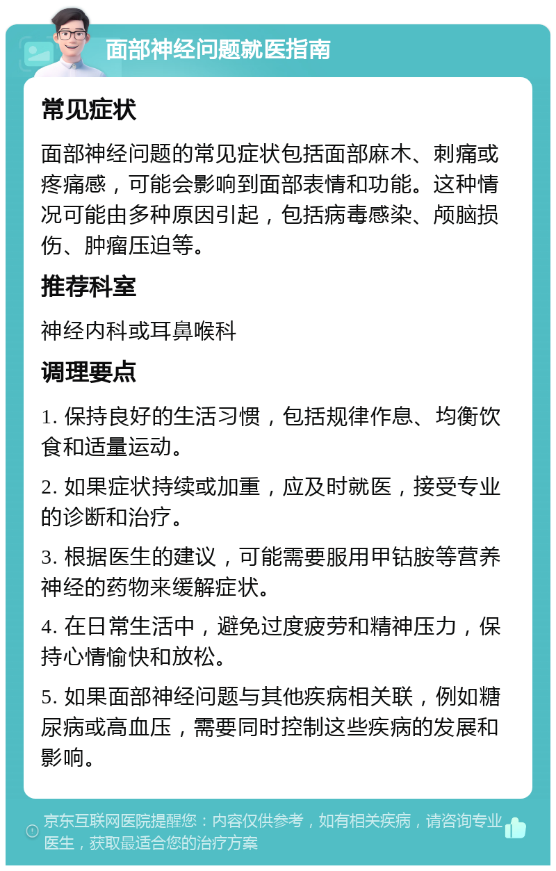 面部神经问题就医指南 常见症状 面部神经问题的常见症状包括面部麻木、刺痛或疼痛感，可能会影响到面部表情和功能。这种情况可能由多种原因引起，包括病毒感染、颅脑损伤、肿瘤压迫等。 推荐科室 神经内科或耳鼻喉科 调理要点 1. 保持良好的生活习惯，包括规律作息、均衡饮食和适量运动。 2. 如果症状持续或加重，应及时就医，接受专业的诊断和治疗。 3. 根据医生的建议，可能需要服用甲钴胺等营养神经的药物来缓解症状。 4. 在日常生活中，避免过度疲劳和精神压力，保持心情愉快和放松。 5. 如果面部神经问题与其他疾病相关联，例如糖尿病或高血压，需要同时控制这些疾病的发展和影响。